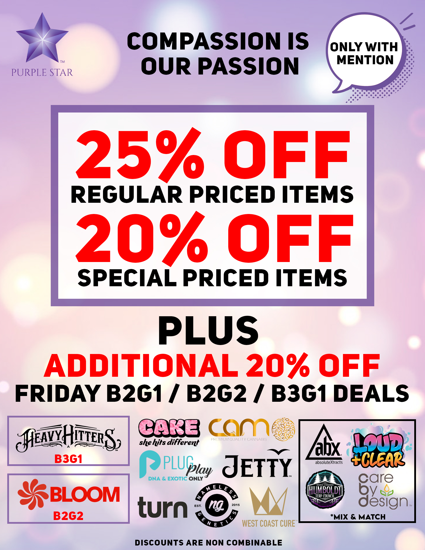 Compassion is our passion 25% off regular price items, 20% off special price items, Mention the word: Compassion to unlock your exclusive deals, Plus additional 20% off Friday B2G1/ B2G2 / B3G1 deals. Heavy Hitters(B3G1), Bloom )B2G2) , Cake, Camo, PlugPlay, Jetty, Turn, Nameless Genetics, West Coast Cure,  Mix& Match: Abx, Loud_Clear, Care by Design Humboldt . Discounts do not combinable