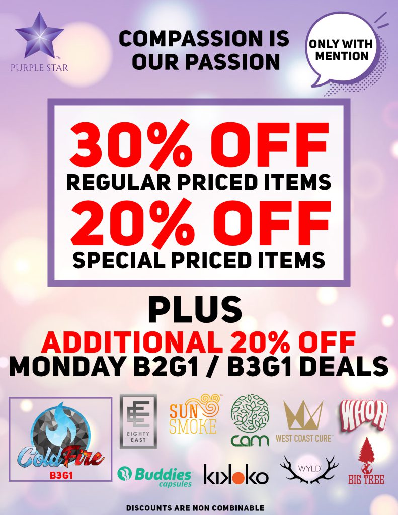 Compassion is our passion 30% off regular price items, 20% off special price items, Mention the word: Compassion to unlock your exclusive deals, Plus additional 20% off Monday B2G/B3G11 deals:Cold Fire (B3G1), Eighty East, Sun Smoke, Buddies capsules, cam, Kikoko, Wyld, West Coast Cure, Whoa, Big Tree. Discounts do not combinable