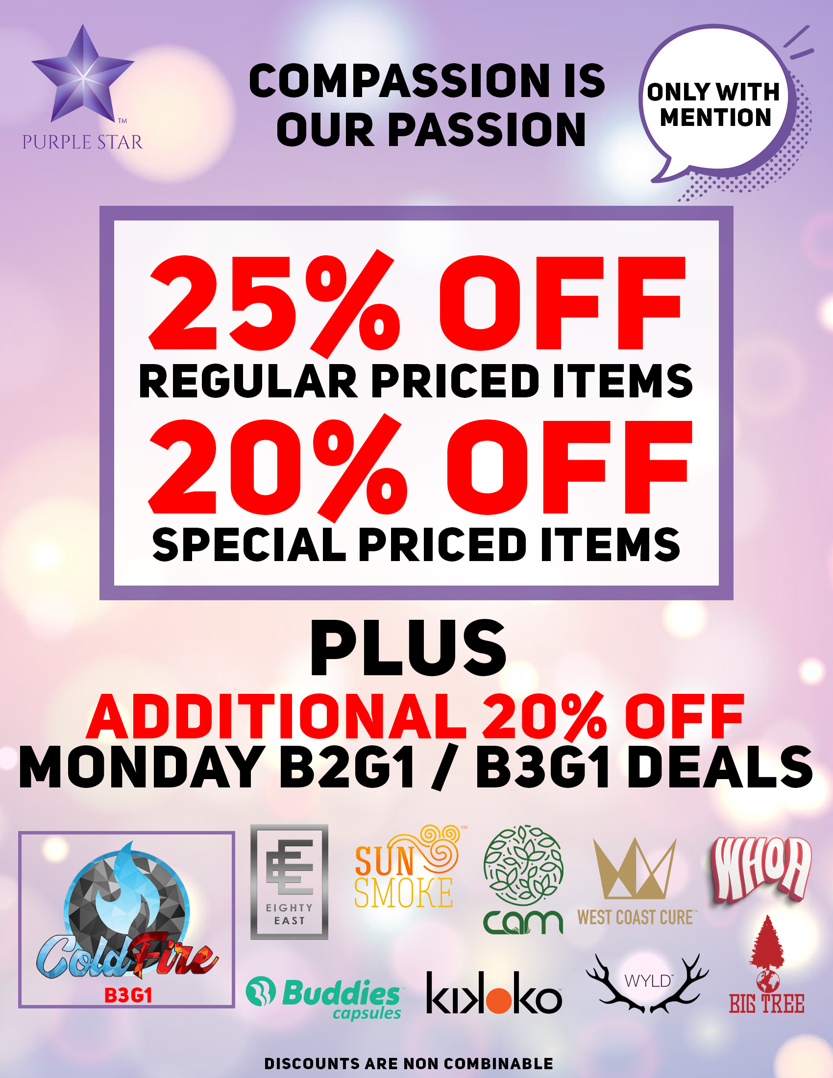 Compassion is our passion 25% off regular price items, 20% off special price items, Mention the word: Compassion to unlock your exclusive deals, Plus additional 20% off Monday B2G/B3G11 deals:Cold Fire (B3G1), Eighty East, Sun Smoke, Buddies capsules, cam, Kikoko, Wyld, West Coast Cure, Whoa, Big Tree. Discounts do not combinable