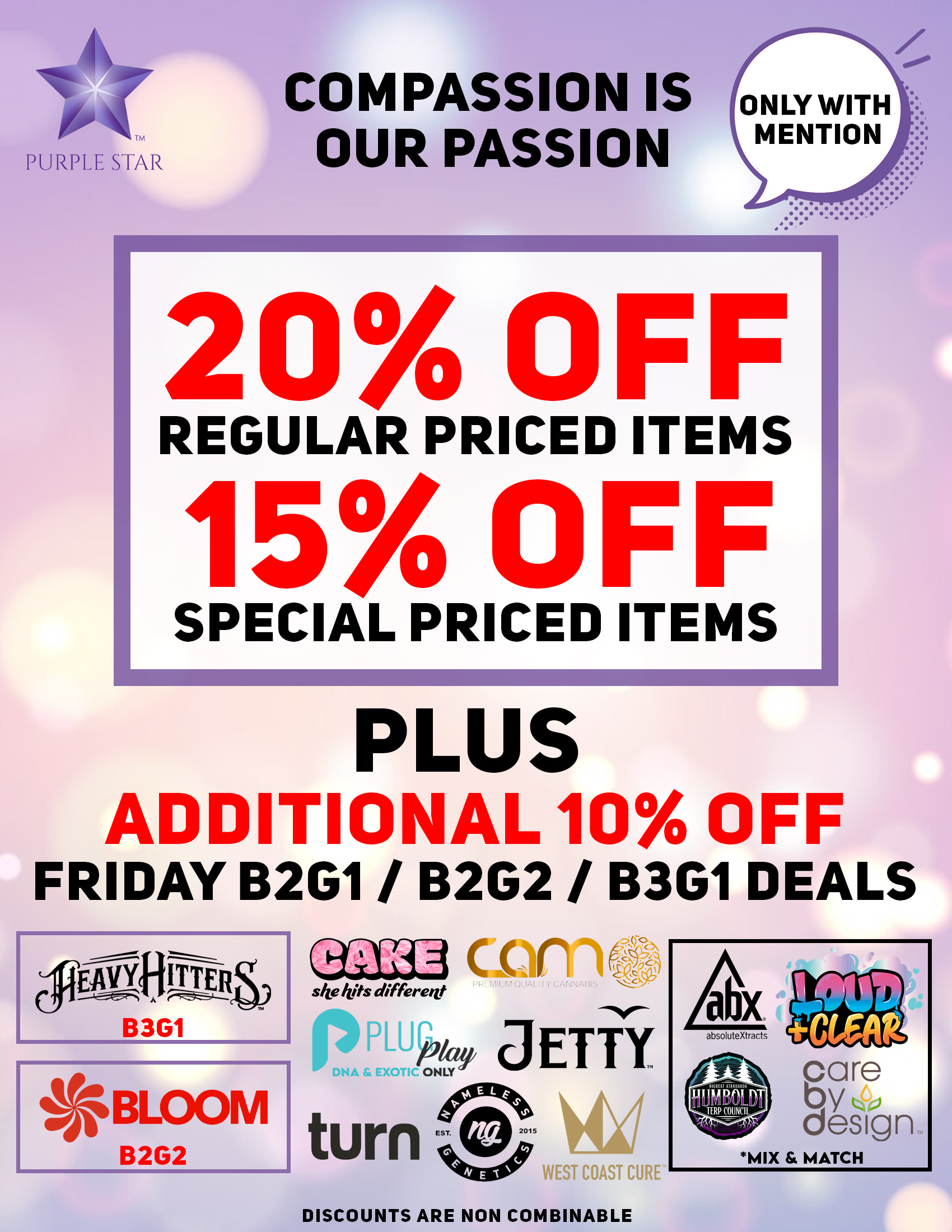 Compassion is our passion 20% off regular 15% off special price items, Mention the word: Compassion to unlock your exclusive deals, Plus additional 10% off Friday B2G1/ B2G2 / B3G1 deals. Heavy Hitters(B3G1), Bloom )B2G2) , Cake, Camo, PlugPlay, Jetty, Turn, Nameless Genetics, West Coast Cure, Mix& Match: Abx, Loud_Clear, Care by Design Humboldt . Discounts do not combinable