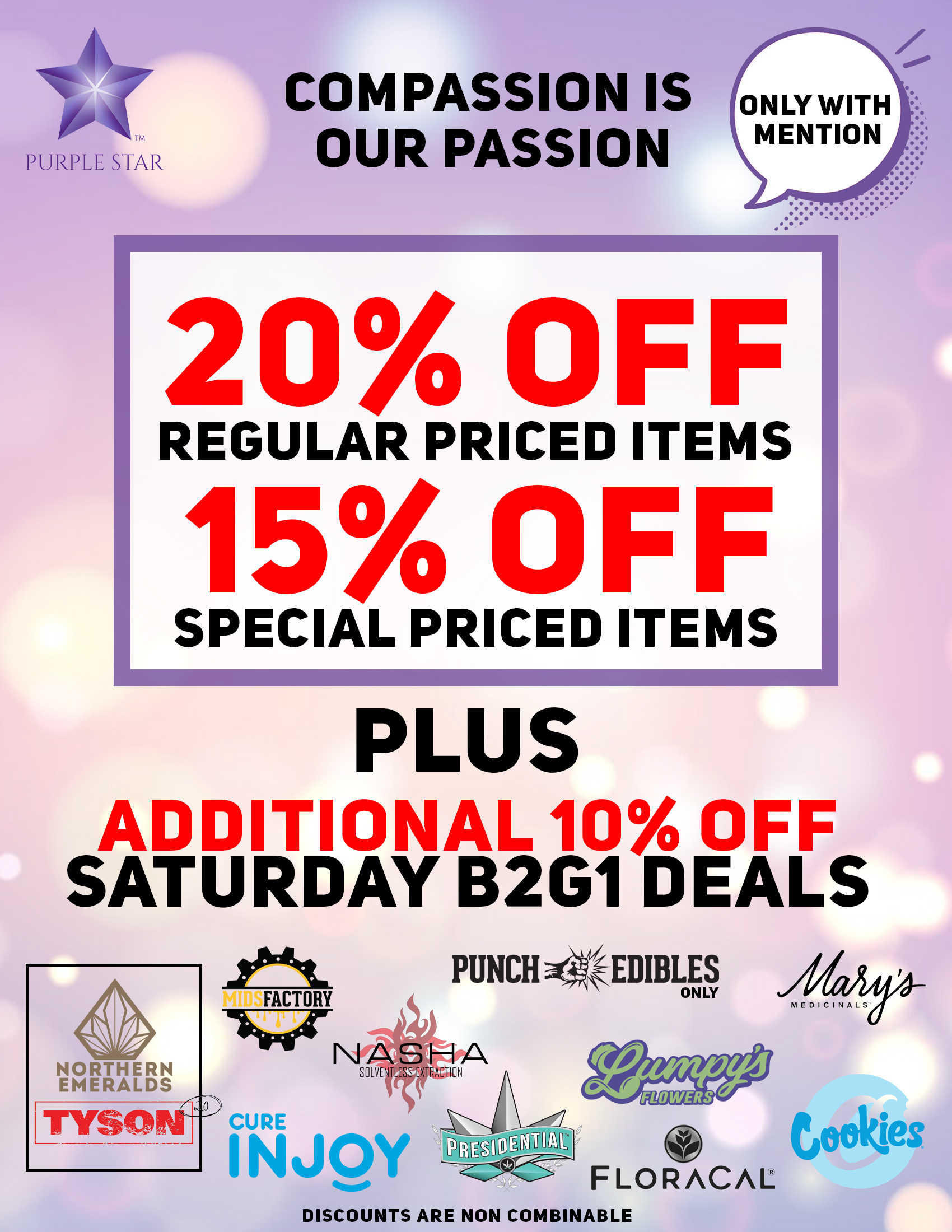 Compassion is our passion 20% off regular price items, 15% off special price items, Additional 10% off Saturday B2G1 deals. Mention the word: Compassion to unlock your exclusive deals Buy 2 Get 1 for one cent for: Tyson 2.0, Northern Emeralds , Midsfactory, Cure Injoy , Nasha, Presidential , Lumpys's, Punch Edibles/Extracts, Floracal , Mary's Medicinals , Cookies. Deals do not combine