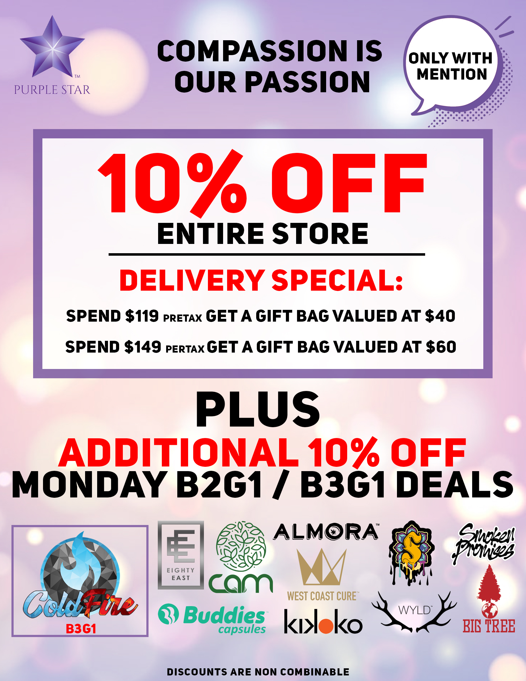 Compassion is our passion 10% off entire store. Delivery special: spend $119 pretax Get a gift bag valued at $40 Spend $149 pretax Get a gift bag valued at $60,  Plus additional 10% off Monday B2G/B3G11 deals:Cold Fire (B3G1), Eighty East, Sun Smoke, Buddies capsules, cam, Kikoko, Wyld, West Coast Cure, Big Tree, Almora. Discounts are non combinable