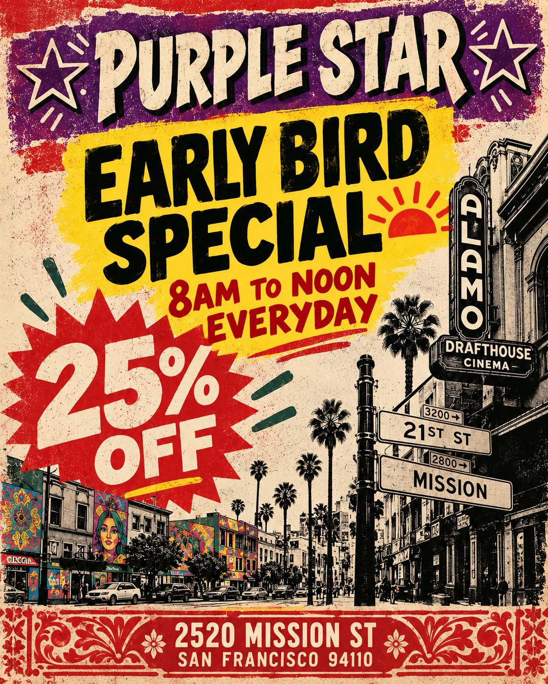 Vintage-style Purple Star promotional poster with a distressed, screen-printed look in purple, red, yellow, cream, black, and dark green. Across the top, large cream-colored block letters outlined with black shadowing read PURPLE STAR, flanked by outlined star graphics. The main message is centered on a large yellow painted rectangle and reads EARLY BIRD SPECIAL in oversized black letters. Beneath it, red text reads 8AM TO NOON EVERYDAY, accompanied by a red rising-sun graphic.
At lower left, a large jagged red starburst contains the offer 25% OFF in oversized cream lettering. Decorative red and green accent marks surround the promotion.
The lower half features a stylized black-and-cream San Francisco Mission District street scene with palm trees, cars, storefronts, colorful mural art, and pedestrians. At right is an illustrated vertical ALAMO theater sign with DRAFTHOUSE CINEMA beneath it. Nearby street signs read 21ST ST and MISSION. The street scene includes several colorful murals on buildings, contrasting with the mostly monochrome architecture.
A decorative red ornamental border runs along the bottom. Centered inside it, cream-colored text gives the location as 2520 MISSION ST and SAN FRANCISCO 94110.