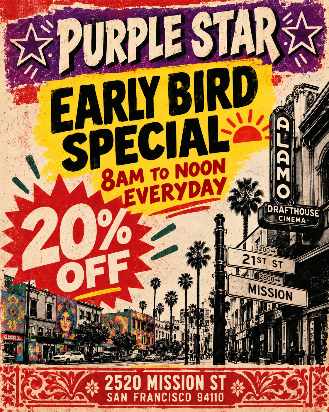 Vintage, distressed Purple Star promotional poster styled like a retro screen print in purple, red, yellow, cream, black, and dark green. Across the top, large cream-colored block letters with black shadowing read PURPLE STAR, flanked by outlined star graphics. The main message sits on a large yellow painted rectangle and reads EARLY BIRD SPECIAL in oversized black lettering. Beneath it, red text reads 8AM TO NOON EVERYDAY, accompanied by a red sunrise icon.
At lower left, a large jagged red starburst contains the offer 20% OFF in oversized cream lettering. Decorative red and dark green accent marks surround the discount.
The lower half features a stylized black-and-cream Mission District street scene with palm trees, cars, pedestrians, colorful murals, and storefronts. On the right is a tall illustrated ALAMO theater sign with DRAFTHOUSE CINEMA beneath it. Nearby directional street signs read 21ST ST and MISSION. The left side of the street features colorful mural art, including floral patterns and a large painted female face, contrasting with the mostly monochrome urban illustration.
A decorative red ornamental border spans the bottom. Centered inside it, cream text lists the location as 2520 MISSION ST and SAN FRANCISCO 94110.